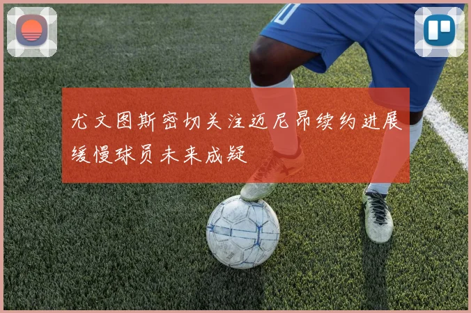 尤文图斯密切关注迈尼昂续约进展缓慢球员未来成疑
