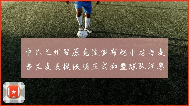 中乙兰州陇原竞技宣布赵小龙与麦吾兰麦麦提依明正式加盟球队消息