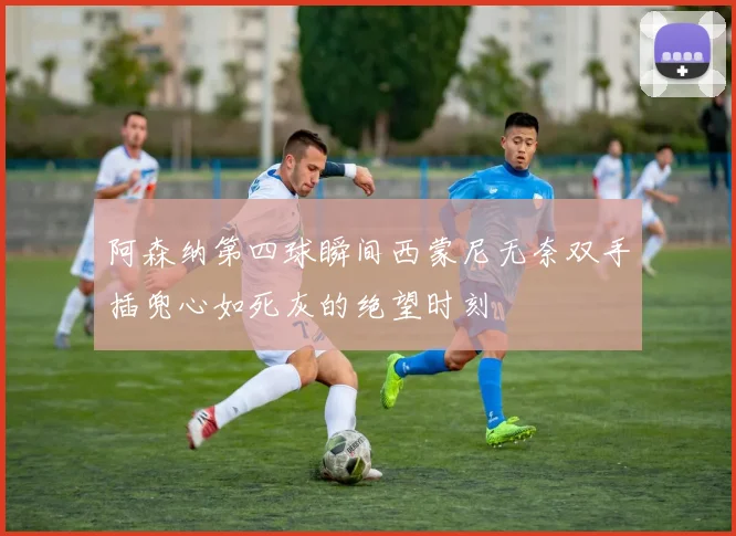 阿森纳第四球瞬间西蒙尼无奈双手插兜心如死灰的绝望时刻