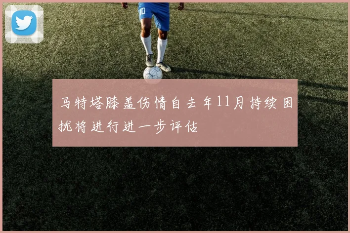 马特塔膝盖伤情自去年11月持续困扰将进行进一步评估