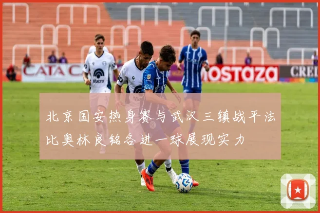 北京国安热身赛与武汉三镇战平法比奥林良铭各进一球展现实力