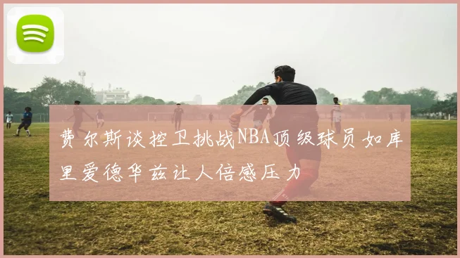 费尔斯谈控卫挑战NBA顶级球员如库里爱德华兹让人倍感压力