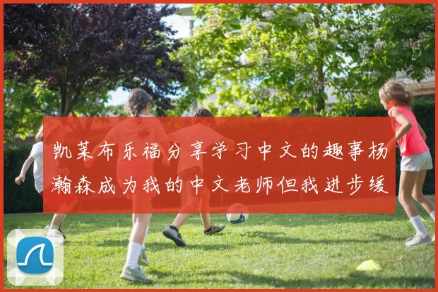 凯莱布乐福分享学习中文的趣事杨瀚森成为我的中文老师但我进步缓慢