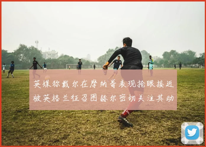 英媒称戴尔在摩纳哥表现抢眼接近被英格兰征召图赫尔密切关注其动态