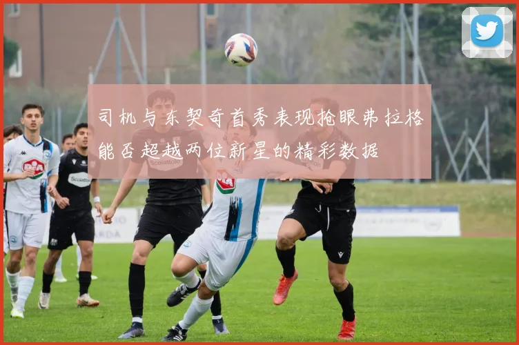 司机与东契奇首秀表现抢眼弗拉格能否超越两位新星的精彩数据