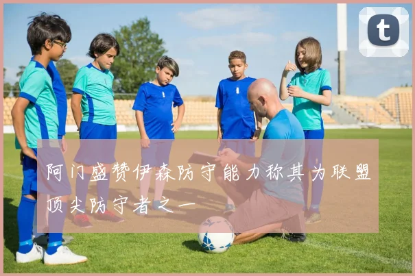 阿门盛赞伊森防守能力称其为联盟顶尖防守者之一