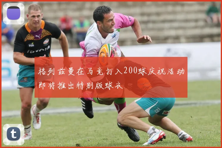 格列兹曼在马竞打入200球庆祝活动即将推出特别版球衣