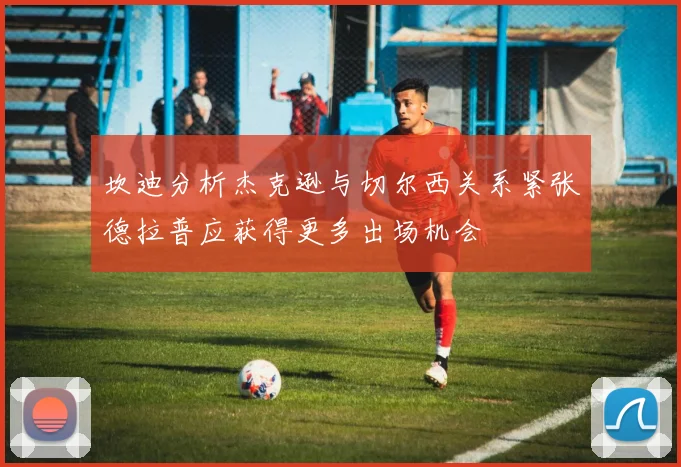 坎迪分析杰克逊与切尔西关系紧张德拉普应获得更多出场机会