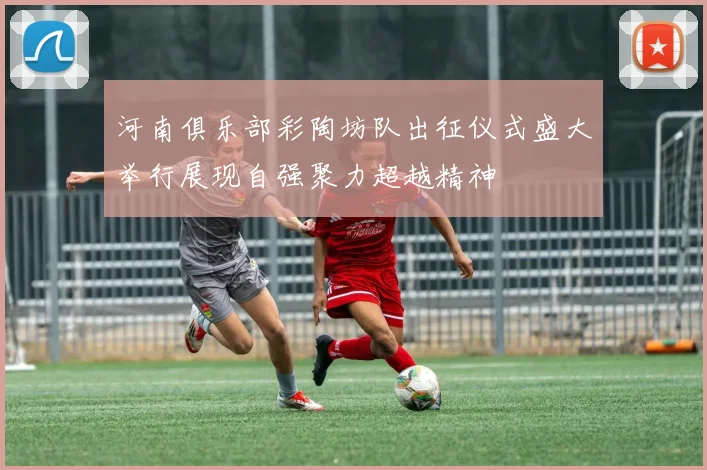 河南俱乐部彩陶坊队出征仪式盛大举行展现自强聚力超越精神