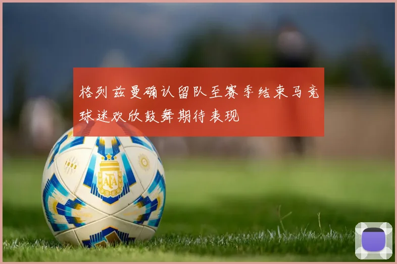 格列兹曼确认留队至赛季结束马竞球迷欢欣鼓舞期待表现