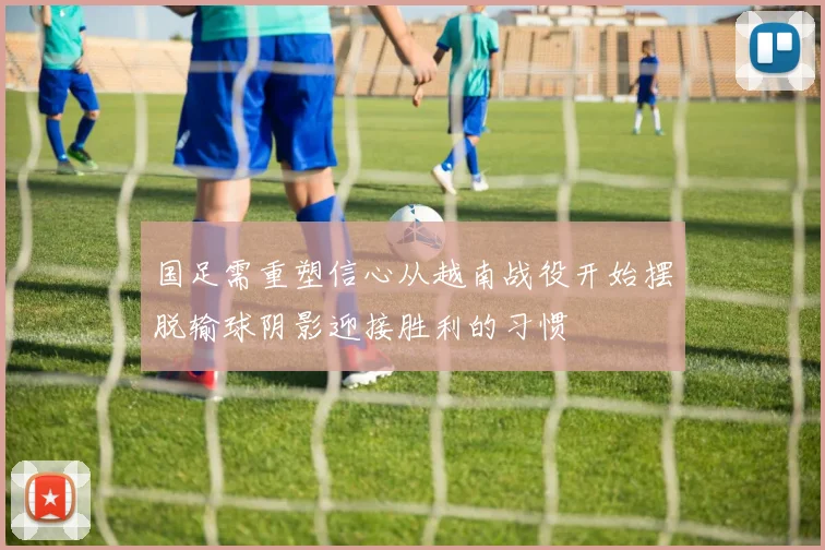 国足需重塑信心从越南战役开始摆脱输球阴影迎接胜利的习惯