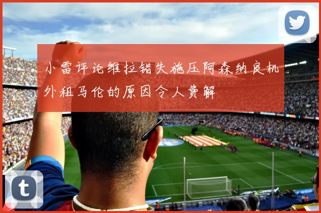 小雷评论维拉错失施压阿森纳良机外租马伦的原因令人费解