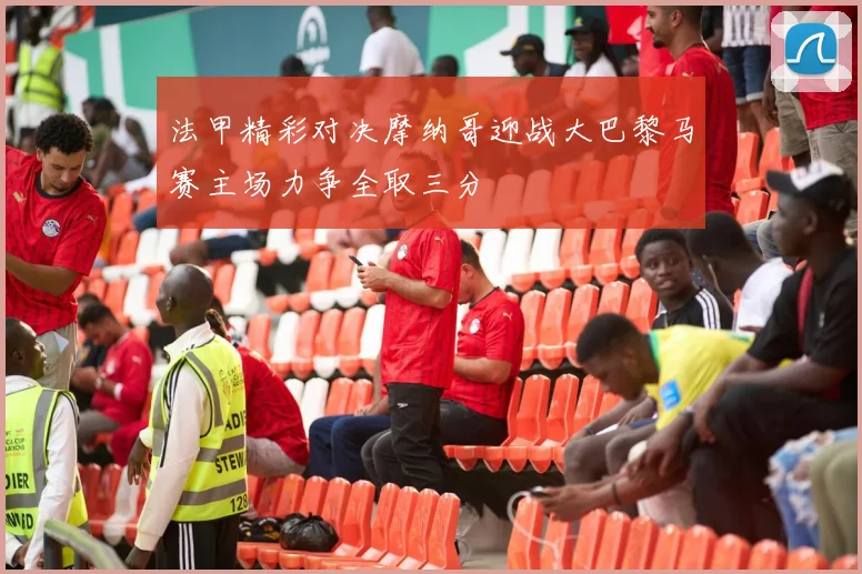 法甲精彩对决摩纳哥迎战大巴黎马赛主场力争全取三分