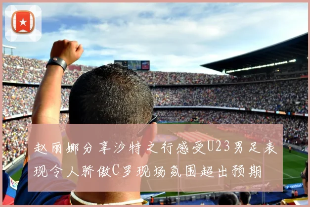 赵丽娜分享沙特之行感受U23男足表现令人骄傲C罗现场氛围超出预期