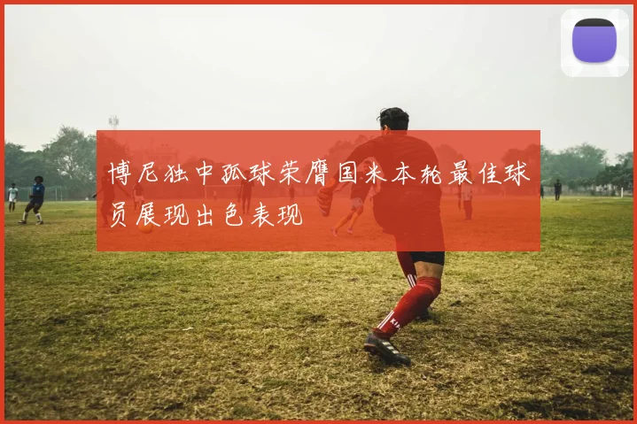 博尼独中孤球荣膺国米本轮最佳球员展现出色表现