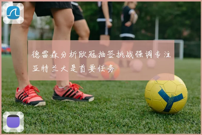 德雷森分析欧冠抽签挑战强调专注亚特兰大是首要任务