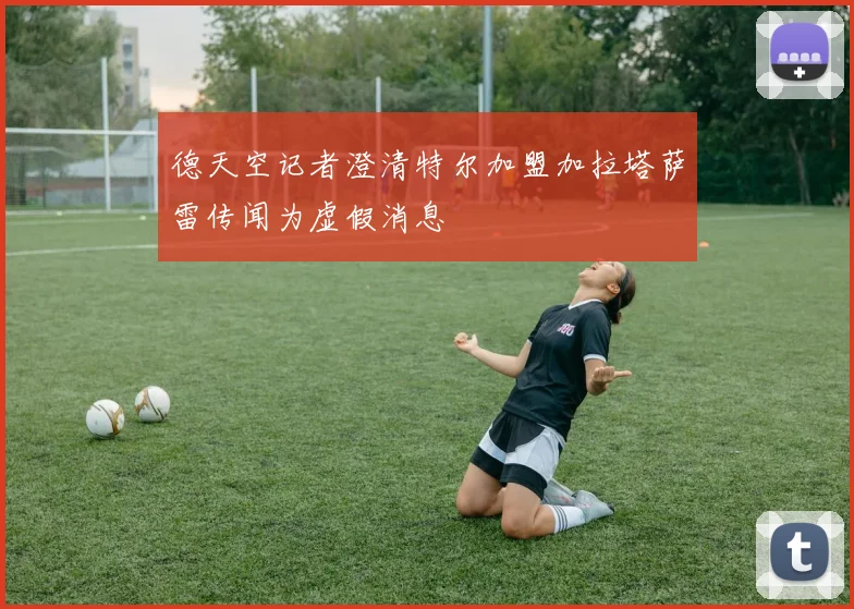 德天空记者澄清特尔加盟加拉塔萨雷传闻为虚假消息